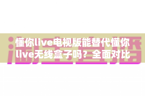 懂你live电视版能替代懂你live无线盒子吗?全面对比分析帮你找到最优选择 懂你live电视版能替代懂你live无线盒子吗?全面对比分析帮你找到最优选择