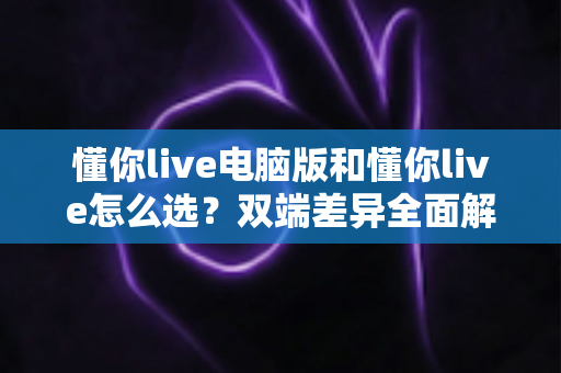 懂你live电脑版和懂你live怎么选?双端差异全面解析与选购指南 懂你live电脑版和懂你live怎么选?双端差异全面解析与选购指南