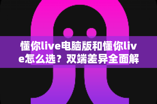 懂你live电脑版和懂你live怎么选？双端差异全面解析与选购指南