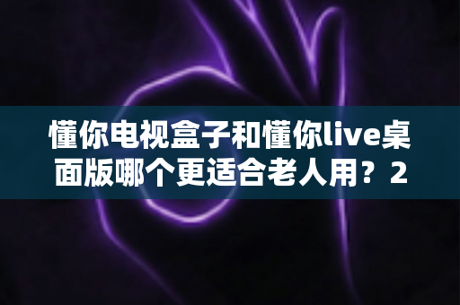 懂你电视盒子和懂你live桌面版哪个更适合老人用？2025年孝心选购深度指南全解析