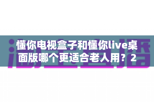 懂你电视盒子和懂你live桌面版哪个更适合老人用？2025年孝心选购深度指南全解析