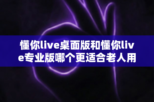 懂你live桌面版和懂你live专业版哪个更适合老人用?中老年用户选版全攻略与实用建议 懂你live桌面版和懂你live专业版哪个更适合老人用?中老年用户选版全攻略与实用建议