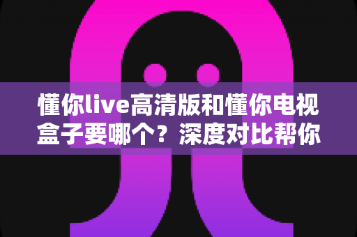 懂你live高清版和懂你电视盒子要哪个?深度对比帮你做出最适合自己的选择 懂你live高清版和懂你电视盒子要哪个?深度对比帮你做出最适合自己的选择