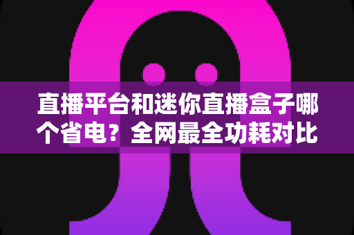 直播平台和迷你直播盒子哪个省电?全网最全功耗对比与省电选购指南 直播平台和迷你直播盒子哪个省电?全网最全功耗对比与省电选购指南