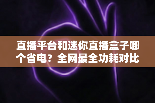 直播平台和迷你直播盒子哪个省电?全网最全功耗对比与省电选购指南 直播平台和迷你直播盒子哪个省电?全网最全功耗对比与省电选购指南
