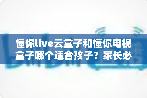 懂你live云盒子和懂你电视盒子哪个适合孩子?家长必看的深度选购对比指南 懂你live云盒子和懂你电视盒子哪个适合孩子?家长必看的深度选购对比指南