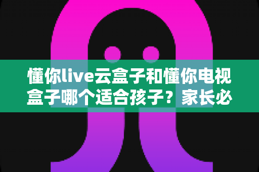 懂你live云盒子和懂你电视盒子哪个适合孩子？家长必看的深度选购对比指南