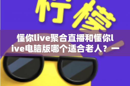 懂你live聚合直播和懂你live电脑版哪个适合老人？一文读懂长辈看直播的最佳选择