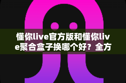 懂你live官方版和懂你live聚合盒子换哪个好？全方位对比分析帮你选出最合适的直播工具