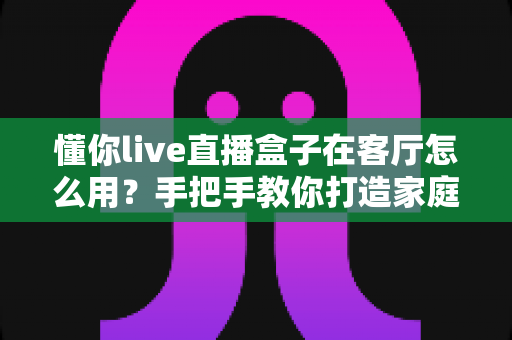 懂你live直播盒子在客厅怎么用?手把手教你打造家庭客厅影音中心 懂你live直播盒子在客厅怎么用?手把手教你打造家庭客厅影音中心