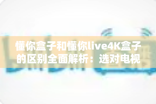 懂你盒子和懂你live4K盒子的区别全面解析:选对电视盒子,开启家庭高清影音新体验 懂你盒子和懂你live4K盒子的区别全面解析:选对电视盒子,开启家庭高清影音新体验