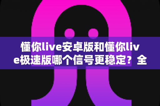 懂你live安卓版和懂你live极速版哪个信号更稳定？全面对比解析，助你选出流畅不卡顿的最佳版本