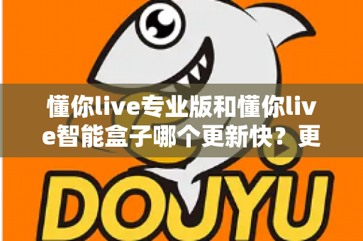 懂你live专业版和懂你live智能盒子哪个更新快?更新速度全面对比与选购实用指南 懂你live专业版和懂你live智能盒子哪个更新快?更新速度全面对比与选购实用指南