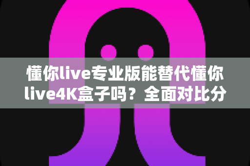 懂你live专业版能替代懂你live4K盒子吗?全面对比分析与选购指南一文看懂 懂你live专业版能替代懂你live4K盒子吗?全面对比分析与选购指南一文看懂