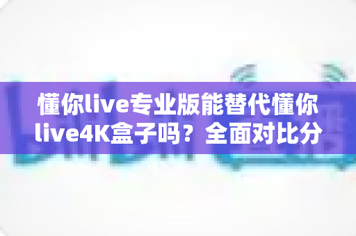 懂你live专业版能替代懂你live4K盒子吗?全面对比分析与选购指南一文看懂 懂你live专业版能替代懂你live4K盒子吗?全面对比分析与选购指南一文看懂