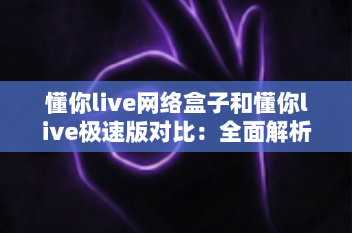 懂你live网络盒子和懂你live极速版对比：全面解析两款产品差异，帮你找到最适合的观看方案