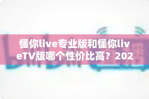 懂你live专业版和懂你liveTV版哪个性价比高?2025最全深度对比与选购指南 懂你live专业版和懂你liveTV版哪个性价比高?2025最全深度对比与选购指南