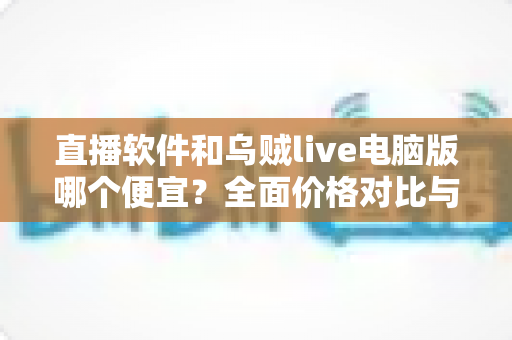 直播软件和乌贼live电脑版哪个便宜？全面价格对比与省钱选购指南