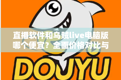 直播软件和乌贼live电脑版哪个便宜？全面价格对比与省钱选购指南