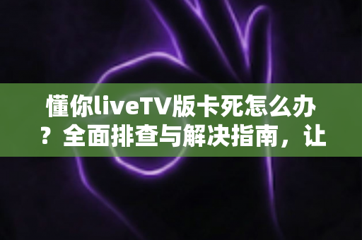 懂你liveTV版卡死怎么办？全面排查与解决指南，让你的电视观影畅通无阻
