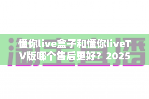 懂你live盒子和懂你liveTV版哪个售后更好？2025年最全对比评测与选购避坑指南