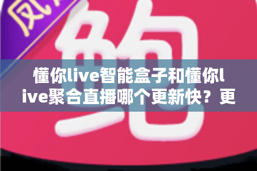 懂你live智能盒子和懂你live聚合直播哪个更新快？更新速度全维度深度对比与选择避坑指南