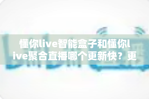 懂你live智能盒子和懂你live聚合直播哪个更新快？更新速度全维度深度对比与选择避坑指南