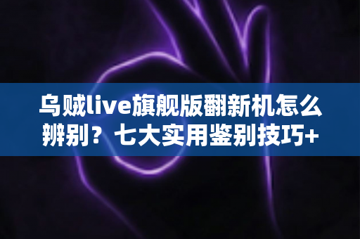 乌贼live旗舰版翻新机怎么辨别?七大实用鉴别技巧+避坑指南一文讲透 乌贼live旗舰版翻新机怎么辨别?七大实用鉴别技巧+避坑指南一文讲透