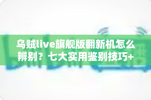 乌贼live旗舰版翻新机怎么辨别?七大实用鉴别技巧+避坑指南一文讲透 乌贼live旗舰版翻新机怎么辨别?七大实用鉴别技巧+避坑指南一文讲透