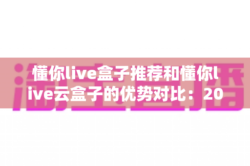 懂你live盒子推荐和懂你live云盒子的优势对比：2025最新选购指南，一文看懂该怎么选