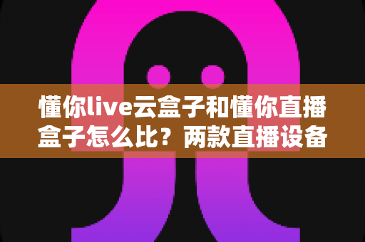 懂你live云盒子和懂你直播盒子怎么比?两款直播设备全方位评测与选购指南 懂你live云盒子和懂你直播盒子怎么比?两款直播设备全方位评测与选购指南