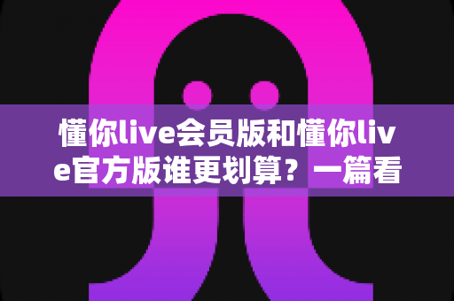 懂你live会员版和懂你live官方版谁更划算？一篇看懂两版本差异与省钱攻略