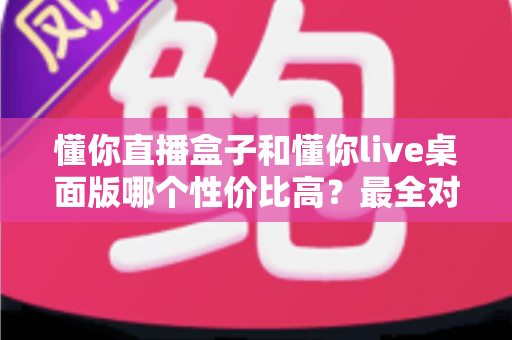 懂你直播盒子和懂你live桌面版哪个性价比高？最全对比评测与选购避坑指南