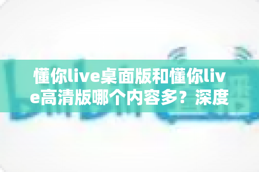 懂你live桌面版和懂你live高清版哪个内容多？深度对比解析助你选对版本