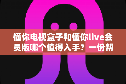 懂你电视盒子和懂你live会员版哪个值得入手?一份帮你省钱又省心的深度选购指南 懂你电视盒子和懂你live会员版哪个值得入手?一份帮你省钱又省心的深度选购指南
