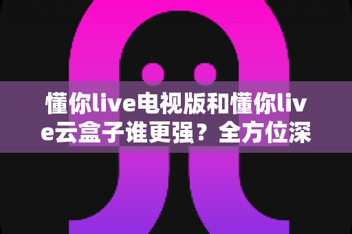 懂你live电视版和懂你live云盒子谁更强?全方位深度对比测评,看完不再纠结 懂你live电视版和懂你live云盒子谁更强?全方位深度对比测评,看完不再纠结