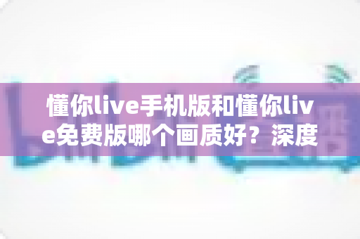 懂你live手机版和懂你live免费版哪个画质好?深度对比分析助你选对版本畅享高清直播 懂你live手机版和懂你live免费版哪个画质好?深度对比分析助你选对版本畅享高清直播