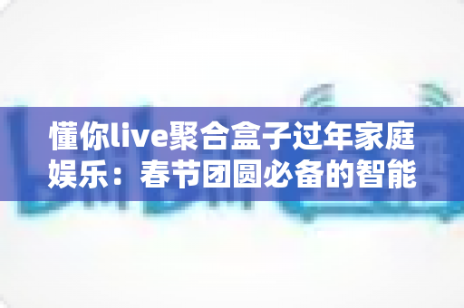 懂你live聚合盒子过年家庭娱乐：春节团圆必备的智能观影神器全攻略