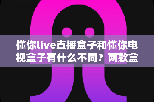 懂你live直播盒子和懂你电视盒子有什么不同?两款盒子核心差异全解析与选购指南 懂你live直播盒子和懂你电视盒子有什么不同?两款盒子核心差异全解析与选购指南