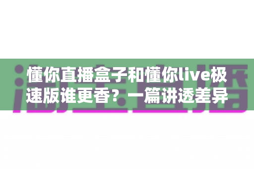 懂你直播盒子和懂你live极速版谁更香？一篇讲透差异与选择的全攻略