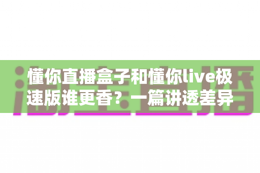懂你直播盒子和懂你live极速版谁更香？一篇讲透差异与选择的全攻略