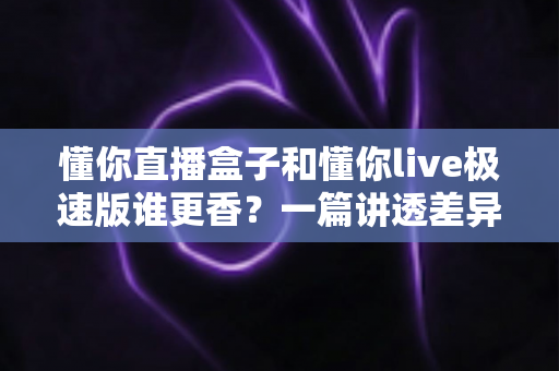懂你直播盒子和懂你live极速版谁更香？一篇讲透差异与选择的全攻略