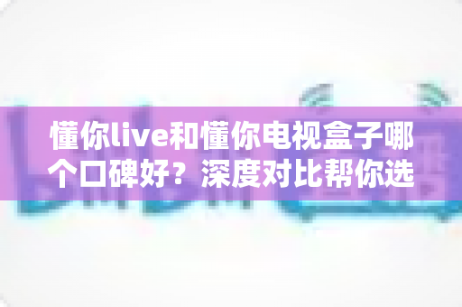 懂你live和懂你电视盒子哪个口碑好?深度对比帮你选对不花冤枉钱 懂你live和懂你电视盒子哪个口碑好?深度对比帮你选对不花冤枉钱