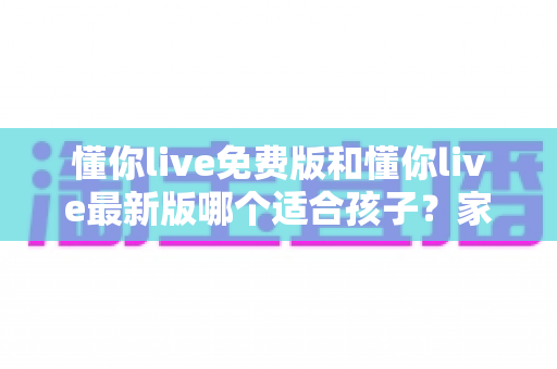 懂你live免费版和懂你live最新版哪个适合孩子？家长必看的全面对比与选择指南