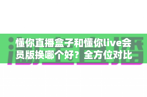 懂你直播盒子和懂你live会员版换哪个好？全方位对比帮你做出明智选择
