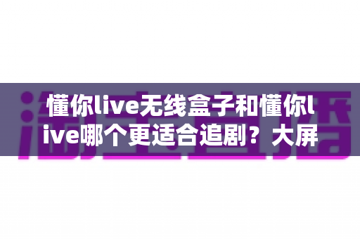 懂你live无线盒子和懂你live哪个更适合追剧?大屏沉浸与随身便携的终极对比指南 懂你live无线盒子和懂你live哪个更适合追剧?大屏沉浸与随身便携的终极对比指南