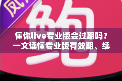 懂你live专业版会过期吗?一文读懂专业版有效期、续费规则与数据保留全攻略 懂你live专业版会过期吗?一文读懂专业版有效期、续费规则与数据保留全攻略