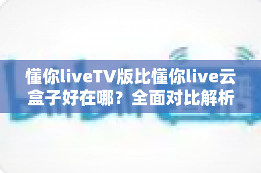 懂你liveTV版比懂你live云盒子好在哪?全面对比解析,帮你选出更合适的大屏直播方案 懂你liveTV版比懂你live云盒子好在哪?全面对比解析,帮你选出更合适的大屏直播方案