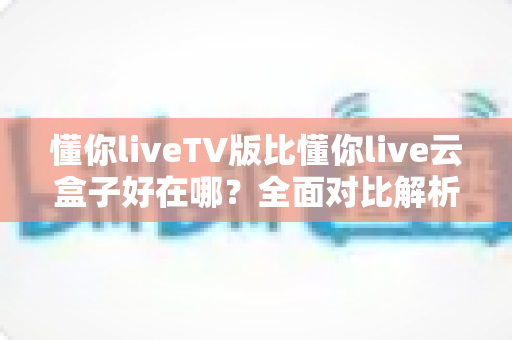 懂你liveTV版比懂你live云盒子好在哪？全面对比解析，帮你选出更合适的大屏直播方案