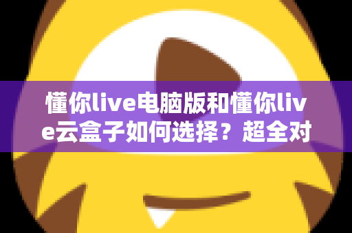 懂你live电脑版和懂你live云盒子如何选择？超全对比分析与实用选购指南，看完不再纠结